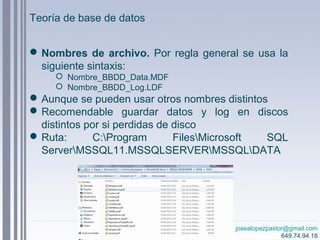 josealopezpastor@gmail.com
649.74.94.18
Nombres de archivo. Por regla general se usa la
siguiente sintaxis:
 Nombre_BBDD_Data.MDF
 Nombre_BBDD_Log.LDF
Aunque se pueden usar otros nombres distintos
Recomendable guardar datos y log en discos
distintos por si perdidas de disco
Ruta: C:Program FilesMicrosoft SQL
ServerMSSQL11.MSSQLSERVERMSSQLDATA
Teoría de base de datos
 