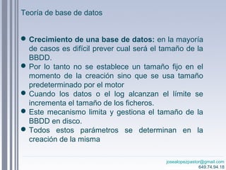 josealopezpastor@gmail.com
649.74.94.18
Crecimiento de una base de datos: en la mayoría
de casos es difícil prever cual será el tamaño de la
BBDD.
Por lo tanto no se establece un tamaño fijo en el
momento de la creación sino que se usa tamaño
predeterminado por el motor
Cuando los datos o el log alcanzan el límite se
incrementa el tamaño de los ficheros.
Este mecanismo limita y gestiona el tamaño de la
BBDD en disco.
Todos estos parámetros se determinan en la
creación de la misma
Teoría de base de datos
 