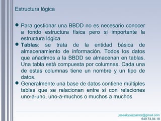 josealopezpastor@gmail.com
649.74.94.18
Estructura lógica
Para gestionar una BBDD no es necesario conocer
a fondo estructura física pero si importante la
estructura lógica
Tablas: se trata de la entidad básica de
almacenamiento de información. Todos los datos
que añadimos a la BBDD se almacenan en tablas.
Una tabla está compuesta por columnas. Cada una
de estas columnas tiene un nombre y un tipo de
datos.
Generalmente una base de datos contiene múltiples
tablas que se relacionan entre si con relaciones
uno-a-uno, uno-a-muchos o muchos a muchos
 