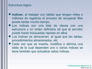 josealopezpastor@gmail.com
649.74.94.18
Indices: al trabajar con tablas que tengan miles o
millones de registros el proceso de recuperar filas
puede tardar mucho tiempo.
Los índices son una lista de claves con una
estructura y un orden definidos tal que el servidor
puede hacer búsquedas rápidas en ellos.
Los índices se almacenan, al igual que las tablas,
procedimientos almacenados, etc
Cada vez que se inserta, modifica o elimina una
tabla de la cual dependen uno o varios índices se
tiene también que actualizar estos índices.
Estructura lógica
 