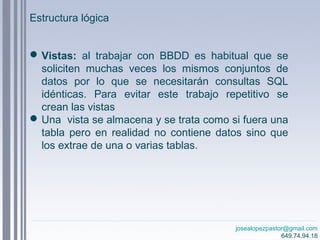 josealopezpastor@gmail.com
649.74.94.18
Vistas: al trabajar con BBDD es habitual que se
soliciten muchas veces los mismos conjuntos de
datos por lo que se necesitarán consultas SQL
idénticas. Para evitar este trabajo repetitivo se
crean las vistas
Una vista se almacena y se trata como si fuera una
tabla pero en realidad no contiene datos sino que
los extrae de una o varias tablas.
Estructura lógica
 
