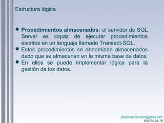 josealopezpastor@gmail.com
649.74.94.18
Procedimientos almacenados: el servidor de SQL
Server es capaz de ejecutar procedimientos
escritos en un lenguaje llamado Transact-SQL.
Estos procedimientos se denominan almacenados
dado que se almacenan en la misma base de datos
En ellos se puede implementar lógica para la
gestión de los datos.
Estructura lógica
 