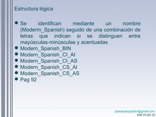 josealopezpastor@gmail.com
649.74.94.18
Se identifican mediante un nombre
(Moderm_Spanish) seguido de una combinación de
letras que indican si se distinguen entre
mayúsculas-minúsculas y acentuadas
Modern_Spanish_BIN
Modern_Spanish_CI_AI
Modern_Spanish_CI_AS
Modern_Spanish_CS_AI
Modern_Spanish_CS_AS
Pag 92
Estructura lógica
 