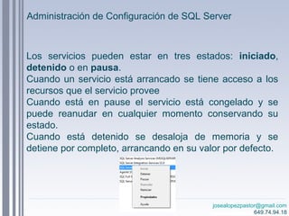 josealopezpastor@gmail.com
649.74.94.18
Administración de Configuración de SQL Server
Los servicios pueden estar en tres estados: iniciado,
detenido o en pausa.
Cuando un servicio está arrancado se tiene acceso a los
recursos que el servicio provee
Cuando está en pause el servicio está congelado y se
puede reanudar en cualquier momento conservando su
estado.
Cuando está detenido se desaloja de memoria y se
detiene por completo, arrancando en su valor por defecto.
 