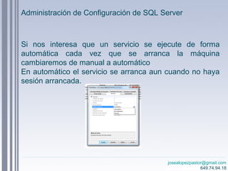 josealopezpastor@gmail.com
649.74.94.18
Si nos interesa que un servicio se ejecute de forma
automática cada vez que se arranca la máquina
cambiaremos de manual a automático
En automático el servicio se arranca aun cuando no haya
sesión arrancada.
Administración de Configuración de SQL Server
 