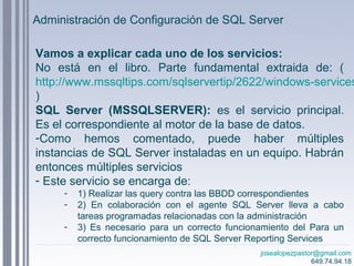 josealopezpastor@gmail.com
649.74.94.18
Vamos a explicar cada uno de los servicios:
No está en el libro. Parte fundamental extraida de: (
http://www.mssqltips.com/sqlservertip/2622/windows-services
)
SQL Server (MSSQLSERVER): es el servicio principal.
Es el correspondiente al motor de la base de datos.
-Como hemos comentado, puede haber múltiples
instancias de SQL Server instaladas en un equipo. Habrán
entonces múltiples servicios
- Este servicio se encarga de:
- 1) Realizar las query contra las BBDD correspondientes
- 2) En colaboración con el agente SQL Server lleva a cabo
tareas programadas relacionadas con la administración
- 3) Es necesario para un correcto funcionamiento del Para un
correcto funcionamiento de SQL Server Reporting Services
Administración de Configuración de SQL Server
 