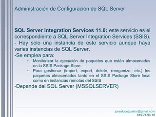 josealopezpastor@gmail.com
649.74.94.18
SQL Server Integration Services 11.0: este servicio es el
correspondiente a SQL Server Integration Services (SSIS).
- Hay solo una instancia de este servicio aunque haya
varias instancias de SQL Server.
-Se emplea para:
- Monitorizar la ejecución de paquetes que están almacenados
en la SSIS Package Store.
- Para gestionar (import, export, delete, reorganize, etc.) los
paquetes almacenados tanto en el SSIS Package Store local
como en instancias remotas del SSIS
-Depende del SQL Server (MSSQLSERVER)
Administración de Configuración de SQL Server
 