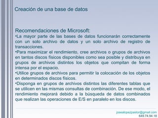 josealopezpastor@gmail.com
649.74.94.18
Recomendaciones de Microsoft:
•La mayor parte de las bases de datos funcionarán correctamente
con un solo archivo de datos y un solo archivo de registro de
transacciones.
•Para maximizar el rendimiento, cree archivos o grupos de archivos
en tantos discos físicos disponibles como sea posible y distribuya en
grupos de archivos distintos los objetos que compitan de forma
intensa por el espacio.
•Utilice grupos de archivos para permitir la colocación de los objetos
en determinados discos físicos.
•Disponga en grupos de archivos distintos las diferentes tablas que
se utilicen en las mismas consultas de combinación. De ese modo, el
rendimiento mejorará debido a la búsqueda de datos combinados
que realizan las operaciones de E/S en paralelo en los discos.
Creación de una base de datos
 