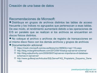 josealopezpastor@gmail.com
649.74.94.18
Recomendaciones de Microsoft:
Distribuya en grupos de archivos distintos las tablas de acceso
frecuente y los índices no agrupados que pertenezcan a esas tablas.
De ese modo, el rendimiento aumentará debido a las operaciones de
E/S en paralelo que se realizan si los archivos se encuentran en
discos físicos distintos.
No coloque el archivo o archivos de registro de transacciones en
el mismo disco físico con los demás archivos y grupos de archivos
Documentación adicional:
 https://msdn.microsoft.com/es-es/library/ms189563(v=sql.110).aspx
 http://blog.mclaughlinsoftware.com/2012/09/16/setup-sql-server-schema/
 http://blog.sqlauthority.com/2009/09/07/sql-server-importance-of-database-
schemas-in-sql-server/
 http://www.guillesql.es/Articulos/SQLServerFAQ_Propietario_Esquema_Owne
r.asp
Creación de una base de datos
 