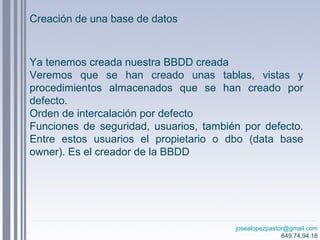 josealopezpastor@gmail.com
649.74.94.18
Ya tenemos creada nuestra BBDD creada
Veremos que se han creado unas tablas, vistas y
procedimientos almacenados que se han creado por
defecto.
Orden de intercalación por defecto
Funciones de seguridad, usuarios, también por defecto.
Entre estos usuarios el propietario o dbo (data base
owner). Es el creador de la BBDD
Creación de una base de datos
 