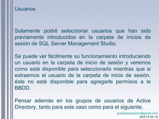 josealopezpastor@gmail.com
649.74.94.18
Solamente podré seleccionar usuarios que han sido
previamente introducidos en la carpeta de inicios de
sesión de SQL Server Management Studio.
Se puede ver fácilmente su funcionamiento introduciendo
un usuario en la carpeta de inicio de sesión y veremos
como está disponible para seleccionarlo mientras que si
extraemos el usuario de la carpeta de inicio de sesión,
éste no está disponible para agregarle permisos a la
BBDD.
Pensar además en los grupos de usuarios de Active
Directory, tanto para este caso como para el siguiente.
Usuarios
 