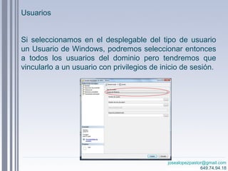 josealopezpastor@gmail.com
649.74.94.18
Si seleccionamos en el desplegable del tipo de usuario
un Usuario de Windows, podremos seleccionar entonces
a todos los usuarios del dominio pero tendremos que
vincularlo a un usuario con privilegios de inicio de sesión.
Usuarios
 