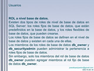 josealopezpastor@gmail.com
649.74.94.18
ROL a nivel base de datos.
Existen dos tipos de roles de nivel de base de datos en
SQL Server: los roles fijos de base de datos, que están
predefinidos en la base de datos, y los roles flexibles de
base de datos, que pueden crearse.
Los roles fijos de base de datos se definen en el nivel de
base de datos y existen en cada una de ellas.
Los miembros de los roles de base de datos db_owner y
db_securityadmin pueden administrar la pertenencia a
roles fijos de base de datos.
Sin embargo, solo los miembros del rol de base de datos
db_owner pueden agregar miembros al rol fijo de base
de datos db_owner.
Usuarios
 