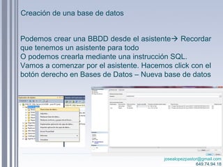 josealopezpastor@gmail.com
649.74.94.18
Podemos crear una BBDD desde el asistente Recordar
que tenemos un asistente para todo
O podemos crearla mediante una instrucción SQL.
Vamos a comenzar por el asistente. Hacemos click con el
botón derecho en Bases de Datos – Nueva base de datos
Creación de una base de datos
 