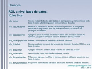 josealopezpastor@gmail.com
649.74.94.18
ROL a nivel base de datos.
Roles fijos:
db_owner Pueden realizar todas las actividades de configuración y mantenimiento en la
base de datos y también pueden eliminar la base de datos.
db_securityadmin Modificar la pertenencia a roles y administrar permisos. Si se agregan
entidades de seguridad a este rol, podría habilitarse un aumento de
privilegios no deseado.
db_accessadmin Agregar o quitar el acceso a la base de datos para inicios de sesión de
Windows, grupos de Windows e inicios de sesión de SQL Server.
db_backupoperator Pueden crear copias de seguridad de la base de datos.
db_ddladmin Ejecutar cualquier comando del lenguaje de definición de datos (DDL) en una
base de datos.
db_datawriter Agregar, eliminar o cambiar datos en todas las tablas de usuario.
db_datareader Leer todos los datos de todas las tablas de usuario.
db_denydatawriter NO pueden agregar, modificar ni eliminar datos de tablas de usuario de una
base de datos.
db_denydatareader NO pueden leer datos de las tablas de usuario dentro de una base de datos.
Usuarios
 