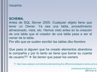 josealopezpastor@gmail.com
649.74.94.18
SCHEMA.
Antes de SQL Server 2005. Cualquier objeto tiene que
tener un Owner. Ya sea una tabla, procedimiento
almacenado, vista, etc. Hemos visto antes en la creación
de una tabla que el creador de una tabla pasa a ser el
owner de la tabla.
Por ello que se suelen escribir las tablas dbo.Nombre
Que pasa si alguien que ha creado elementos abandona
la compañía y por lo tanto se tiene que borrar su cuenta
de usuario??  Se tienen que pasar los owners
 http://www.sqlteam.com/article/understanding-the-difference-between-owners-and-sc
Usuarios
 