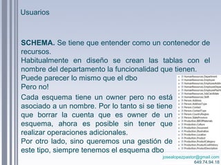 josealopezpastor@gmail.com
649.74.94.18
SCHEMA. Se tiene que entender como un contenedor de
recursos.
Habitualmente en diseño se crean las tablas con el
nombre del departamento la funcionalidad que tienen.
Puede parecer lo mismo que el dbo
Pero no!
Cada esquema tiene un owner pero no está
asociado a un nombre. Por lo tanto si se tiene
que borrar la cuenta que es owner de un
esquema, ahora es posible sin tener que
realizar operaciones adicionales.
Por otro lado, sino queremos una gestión de
este tipo, siempre tenemos el esquema dbo
Usuarios
 