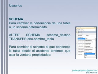 josealopezpastor@gmail.com
649.74.94.18
SCHEMA.
Para cambiar la pertenencia de una tabla
a un schema determinado
ALTER SCHEMA schema_destino
TRANSFER dbo.nombre_tabla
Para cambiar el schema al que pertenece
la tabla desde el asistente tenemos que
usar la ventana propiedades:
Usuarios
 