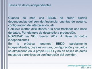 josealopezpastor@gmail.com
649.74.94.18
Cuando se crea una BBDD se crean ciertas
dependencias del servidor/instancia: cuentas de usuario,
configuración de intercalación, etc.
Conlleva ciertas dificultades a la hora trasladar una base
de datos. Por ejemplo de desarrollo a producción.
NOVEDAD en SQL Server 2012  Base de datos
independientes
En la práctica tenemos BBDD parcialmente
independientes, cuya estructura, configuración y usuarios
se almacenan en la propia BBDD y no en bases de datos
maestros o archivos de configuración del servidor.
Bases de datos independientes
 