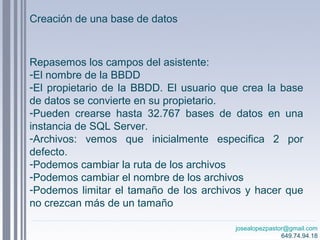 josealopezpastor@gmail.com
649.74.94.18
Repasemos los campos del asistente:
-El nombre de la BBDD
-El propietario de la BBDD. El usuario que crea la base
de datos se convierte en su propietario.
-Pueden crearse hasta 32.767 bases de datos en una
instancia de SQL Server.
-Archivos: vemos que inicialmente especifica 2 por
defecto.
-Podemos cambiar la ruta de los archivos
-Podemos cambiar el nombre de los archivos
-Podemos limitar el tamaño de los archivos y hacer que
no crezcan más de un tamaño
Creación de una base de datos
 