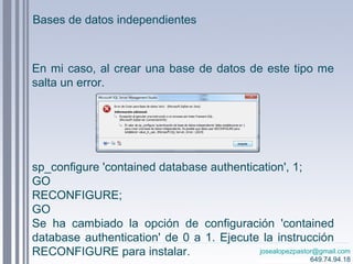 josealopezpastor@gmail.com
649.74.94.18
En mi caso, al crear una base de datos de este tipo me
salta un error.
sp_configure 'contained database authentication', 1;
GO
RECONFIGURE;
GO
Se ha cambiado la opción de configuración 'contained
database authentication' de 0 a 1. Ejecute la instrucción
RECONFIGURE para instalar.
Bases de datos independientes
 