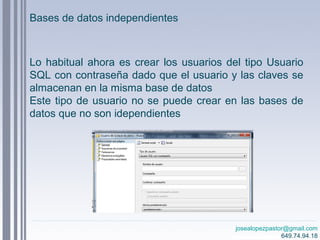 josealopezpastor@gmail.com
649.74.94.18
Lo habitual ahora es crear los usuarios del tipo Usuario
SQL con contraseña dado que el usuario y las claves se
almacenan en la misma base de datos
Este tipo de usuario no se puede crear en las bases de
datos que no son idependientes
Bases de datos independientes
 
