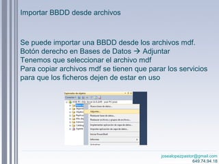josealopezpastor@gmail.com
649.74.94.18
Se puede importar una BBDD desde los archivos mdf.
Botón derecho en Bases de Datos  Adjuntar
Tenemos que seleccionar el archivo mdf
Para copiar archivos mdf se tienen que parar los servicios
para que los ficheros dejen de estar en uso
Importar BBDD desde archivos
 