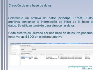 josealopezpastor@gmail.com
649.74.94.18
Solamente un archivo de datos principal (*.mdf). Estos
archivos contienen la información de inicio de la base de
datos. Se utilizan también para almacenar datos
Cada archivo es utilizado por una base de datos. No podemos
tener varias BBDD en el mismo archivo
Creación de una base de datos
 