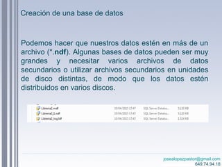 josealopezpastor@gmail.com
649.74.94.18
Podemos hacer que nuestros datos estén en más de un
archivo (*.ndf). Algunas bases de datos pueden ser muy
grandes y necesitar varios archivos de datos
secundarios o utilizar archivos secundarios en unidades
de disco distintas, de modo que los datos estén
distribuidos en varios discos.
Creación de una base de datos
 