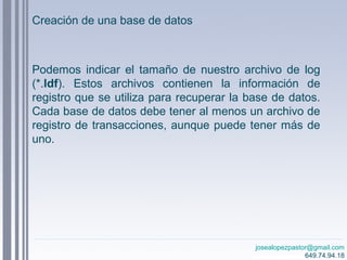 josealopezpastor@gmail.com
649.74.94.18
Podemos indicar el tamaño de nuestro archivo de log
(*.ldf). Estos archivos contienen la información de
registro que se utiliza para recuperar la base de datos.
Cada base de datos debe tener al menos un archivo de
registro de transacciones, aunque puede tener más de
uno.
Creación de una base de datos
 