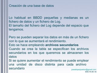 josealopezpastor@gmail.com
649.74.94.18
Lo habitual en BBDD pequeñas y medianas es un
fichero de datos y un fichero de Log.
El tamaño del fichero del Log depende del espacio que
tengamos.
Pero se pueden separar los datos en más de un fichero
con lo que se aumentará el rendimiento.
Esto se hace empleando archivos secundarios
Cuando se crea la tabla se especifican los archivos
secundarios en los que queremos se almacenen los
datos
Si se quiere aumentar el rendimiento se puede emplear
una unidad de disco distinta para cada archivo
secundario
Creación de una base de datos
 