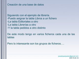 josealopezpastor@gmail.com
649.74.94.18
Siguiendo con el ejemplo de librería.
-Puedo asignar la tabla Libros a un fichero
-La tabla Editoriales a otro
-La tabla Librerías a otro
-Y la tabla pedidos a otro distinto
De este modo tengo en varios ficheros cada una de las
tablas
Pero lo interesante son los grupos de ficheros….
Creación de una base de datos
 