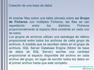 josealopezpastor@gmail.com
649.74.94.18
Al insertar filas sobre una tabla ubicada sobre un Grupo
de Ficheros con múltiples Ficheros, las filas se van
repartiendo entre los distintos Ficheros
proporcionalmente al espacio libre existente en cada uno
de estos.
Los grupos de archivos utilizan una estrategia de relleno
proporcional entre todos los archivos de cada grupo de
archivos. A medida que se escriben datos en el grupo de
archivos, SQL Server Database Engine (Motor de base
de datos de SQL Server) escribe una cantidad
proporcional al espacio disponible del archivo en cada
archivo del grupo, en lugar de escribir todos los datos en
el primer archivo hasta que esté completo.
Creación de una base de datos
 