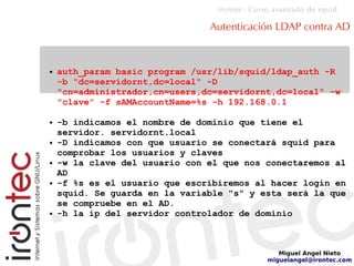 Irontec: Curso avanzado de squid
Miguel Angel Nieto
miguelangel@irontec.com
Autenticación LDAP contra AD
● auth_param basic program /usr/lib/squid/ldap_auth -R
-b "dc=servidornt,dc=local" -D
"cn=administrador,cn=users,dc=servidornt,dc=local" -w
"clave" -f sAMAccountName=%s -h 192.168.0.1
● -b indicamos el nombre de dominio que tiene el
servidor. servidornt.local
● -D indicamos con que usuario se conectará squid para
comprobar los usuarios y claves
● -w la clave del usuario con el que nos conectaremos al
AD
● -f %s es el usuario que escribiremos al hacer login en
squid. Se guarda en la variable "s" y esta será la que
se compruebe en el AD.
● -h la ip del servidor controlador de dominio
 