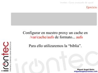Irontec: Curso avanzado de squid
Miguel Angel Nieto
miguelangel@irontec.com
Ejercicio
Configurar en nuestro proxy un cache en
/var/cache/aufs de formato... aufs
Para ello utilizaremos la “biblia”.
 