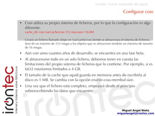 Irontec: Curso avanzado de squid
Miguel Angel Nieto
miguelangel@irontec.com
Configurar coss
● Coss utiliza su propio sistema de ficheros, por lo que la configuración es algo
diferente.
cache_dir coss /var/cache/coss 512 max-size=16384
Creará un fichero llamado stripe en /var/cache/coss donde se almacenara el sistema de ficheros.
Será de un máximo de 512 megas y los objetos que se almacenen tendrán un máximo de tamaño
de 16 megas.
● Aún con unos cuantos años de desarrollo, se encuentra en una fase beta.
● Al almacenarse todo en un solo fichero, debemos tener en cuenta las
limitaciones del propio sistema de ficheros que lo contiene. Por ejemplo, si es
fat32 estaríamos limitados a 4 GB.
● El tamaño de la cache que squid guarda en memoria antes de escribirla al
disco es 1 MB. Se cambia con la opción enable-coss-membuf-size.
● Una vez que el fichero está completo, empezará desde el principio
sobreescribiendo los datos que encuentre.
 