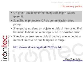 Irontec: Curso avanzado de squid
Miguel Angel Nieto
miguelangel@irontec.com
Hermanos y padres
● Un proxy puede tener hermanos (sibling) y padres
(parent).
● Se utiliza el protocolo ICP de comunicación entre
proxys.
● Si un proxy no tiene un objeto lo pide al hermano. Si el
hermano lo tiene se lo entrega, si no le devuelve error.
● Si recibe un error, se lo pide al padre y este lo pedirá a
internet en caso de que tampoco lo tenga.
http://www.rfc-es.org/rfc/rfc2187-es.txt
 
