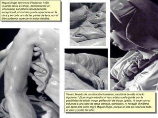 Miguel Ángel terminó la  Piedad  en 1499 (cuando tenía 24 años), demostrando un virtuosismo escultórico absolutamente excepcional, como bien puede apreciarse en la obra y en cada una de las partes de ésta, como bien podemos apreciar en estos detalles. Vasari, llevado de un natural entusiasmo, escribiría de esta obra lo siguiente: “¡Que ningún escultor ni raro artista sueñe jamás con la posibilidad de añadir mayor perfección de dibujo, gracia, ni dotar con su esfuerzo a una obra de tanta plenitud, corrección, ni horadar el mármol con tanto arte como logró Miguel Ángel, porque en ella se reconoce todo el valor y poder del arte”. 