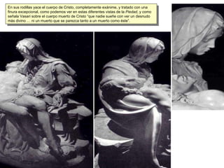 En sus rodillas yace el cuerpo de Cristo, completamente exánime, y tratado con una finura excepcional, como podemos ver en estas diferentes vistas de la  Piedad , y como señala Vasari sobre el cuerpo muerto de Cristo “que nadie sueñe con ver un desnudo más divino … ni un muerto que se parezca tanto a un muerto como éste”. 