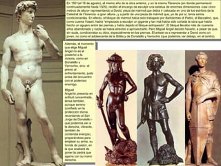 En 1501(el 16 de agosto), el mismo año de la obra anterior, y en la misma Florencia (en donde permaneció continuadamente hasta 1505), recibió el encargo de esculpir una estatua de enormes dimensiones -casi cinco metros de altura- representando a David, pieza de mármol que debía ir colocada en uno de los estribos de la Catedral de Florencia -a gran altura-, y a partir de una pieza de mármol que, ya de por sí, tenía serios condicionantes. En efecto, el bloque de mármol había sido trabajado por Bartolomeo di Pietro, el Baccelino, que, como cuenta Vasari, había “empezado a esculpir un gigante y tan mal había sido cortada la obra que había hecho un agujero entre las piernas y había dejado el bloque estropeado”. El bloque llevaba más de cuarenta años abandonado y nadie se había atrevido a aprovecharlo. Pero Miguel Ángel decidió hacerlo, a pesar de que, sin duda, condicionaba su obra, especialmente en las piernas. El artista va a representar a David como un joven, no como el adolescente de la Biblia y de Donatello y Verrochio (que podemos ver debajo, en el centro). Además, el momento que elige Miguel Ángel no es el posterior a la victoria, como en Donatello y Verrochio, sino  el previo al enfrentamiento, justo antes del encuentro con el poderoso enemigo.  Miguel  Ángel lo presenta en actitud concentrada, tensa también, aunque sereno (confiado en la protección divina, recordando al  San Jorge  de Donatello - que podemos ver a la derecha, vibrante, también de contenida energía), preparándose para emplear su arma, su honda de pastor, en la que acabará de poner la piedra que agarra con su mano derecha. 