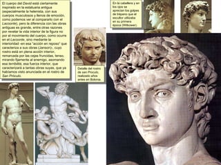 El cuerpo del  David  está ciertamente inspirado en la estatuaria antigua (especialmente la helenista, con sus cuerpos musculosos y llenos de emoción, como podemos ver al compararlo con el  Lacoonte ), pero la diferencia con las obras antiguas es grande, entre otras razones por revelar la vida interior de la figura no por el movimiento del cuerpo, como ocurre en el  Lacoonte , sino mediante la interioridad -en esa “acción en reposo” que caracteriza a sus obras (Janson)-, cuyo rostro está en plena acción interior, remarcada por las cejas fruncidas, tenso, mirando fijamente al enemigo, asomando esa  terribilitá , esa fuerza interior, que caracterizará a tantas obras suyas, que ya habíamos visto anunciada en el rostro de  San Próculo . Detalle del rostro de  san Proculo,  realizado años antes en Bolonia. En la cabellera y en los ojos se aprecian los golpes de trépano que el escultor utilizaba en su primera época (Witkower). 