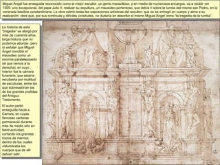 Miguel Ángel fue enseguida reconocido como el mejor escultor, un genio maravilloso, y en medio de numerosos encargos, va a recibir -en 1505- uno excepcional, del papa Julio II: realizar su sepultura, un mausoleo portentoso, que debía ir sobre la tumba del mismo san Pedro, en la venerada basílica constantiniana. La obra colmó todas las aspiraciones artísticas del escultor, que se se entregó en cuerpo y alma a su realización, obra que, por sus continuas y difíciles vicisitudes, no dudaría en describir el mismo Miguel Ángel como “la tragedia de la tumba”.  La historia de esta “tragedia” se alargó por más de cuarenta años, larga historia que no podemos abordar, pero sí señalar que Miguel Ángel concibió el mausoleo como un enorme paralelepípedo (el que vemos a la derecha), en cuyo interior iba la cámara funeraria, que estaría recubierta por multitud de esculturas, entre las que sobresaldrían las de los grandes profetas del Antiguo Testamento.  El autor partió enseguida hacia a Carrara, en cuyas famosas canteras permaneció durante más de medio año en  febril actividad, cortando los grandes trozos de mármol, dentro de los cuales vislumbraba los cuerpos que de allí debían salir. 