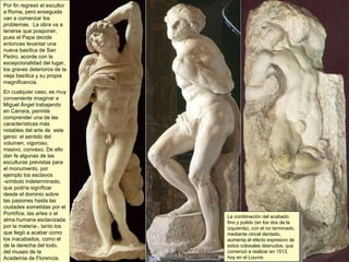 Por fin regresó el escultor a Roma, pero enseguida van a comenzar los problemas.  La obra va a tenerse que posponer, pues el Papa decide entonces levantar una nueva basílica de San Pedro, acorde con la excepcionalidad del lugar, los graves deterioros de la vieja basílica y su propia magnificencia.  En cualquier caso, es muy conveniente imaginar a Miguel Ángel trabajando en Carrara, permite comprender una de las características más notables del arte de  este genio: el sentido del volumen, vigoroso, masivo, convexo. De ello dan fe algunas de las esculturas previstas para el monumento, por ejemplo los esclavos -símbolo indeterminado, que podría significar desde el dominio sobre las pasiones hasta las ciudades sometidas por el Pontífice, las artes o el alma humana esclavizada por la materia-, tanto los que llegó a acabar como los inacabados, como el de la derecha del todo, del museo de la Academia de Florencia. La combinación del acabado fino y pulido (en los dos de la izquierda), con el no terminado, mediante cincel dentado, aumenta el efecto expresivo de estos colosales desnudos, que comenzó a realizar en 1513, hoy en el Louvre. 