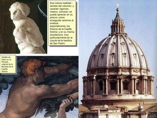 Esa misma realidad - sentido del volumen, y carácter vigoroso, masivo, convexo- se puede apreciar en su pintura -como enseguida veremos al analizar, especialmente, los frescos de la Capilla Sixtina- y en su misma arquitectura, muy particularmente en la cúpula de la basílica de San Pedro. Detalle de Adán en el Pecado original de la Bóveda de la Capilla Sixtina. 