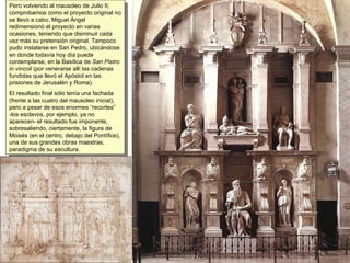 Pero volviendo al mausoleo de Julio II, comprobamos como el proyecto original no se llevó a cabo. Miguel Ángel redimensionó el proyecto en varias ocasiones, teniendo que disminuir cada vez más su pretensión original. Tampoco pudo instalarse en San Pedro, ubicándose en donde todavía hoy día puede contemplarse, en la Basílica de  San Pietro in vincoli  (por venerarse allí las cadenas fundidas que llevó el Apóstol en las prisiones de Jerusalén y Roma). El resultado final sólo tenía una fachada (frente a las cuatro del mausoleo inicial), pero a pesar de esos enormes “recortes” -los esclavos, por ejemplo, ya no aparecen- el resultado fue imponente, sobresaliendo, ciertamente, la figura de Moisés (en el centro, debajo del Pontífice), una de sus grandes obras maestras, paradigma de su escultura. 