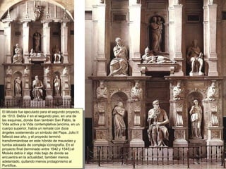 El  Moisés  fue ejecutado para el segundo proyecto, de 1513. Debía ir en el segundo piso, en una de las esquinas, donde iban también San Pablo, la Vida activa y la Vida contemplativa (encima, en un cuerpo superior, había un remate con doce ángeles sosteniendo un símbolo del Papa. Julio II falleció ese año, y el proyecto terminó transformándose en este híbrido de mausoleo y tumba adosada de compleja iconografía. En el proyecto final (terminado entre 1542 y 1545) el Moisés debía ir algo más bajo de donde se encuentra en la actualidad, también menos adelantado, quitando menos protagonismo al Pontífice. 
