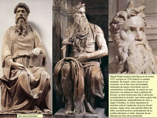 Miguel Ángel empezó esta figura en el verano 1515, aunque en 1516 todavía no estaba acabada. Se inspiró, como vimos en su momento, en el  San Juan  de Donatello, dotándolo de mayor movimiento (con el característico  contraposto : el cuerpo en una dirección y la cabeza en otra) y plenitud de formas. La obra emana esa vida y fuerza tan característica en el autor, que crece cuanto más la contemplamos, especialmente en vivio, y, según Panofsky, su rostro expresaría el asombro ante el “esplendor de la luz divina”, aunque, según otros, ese asombro lleno de dolor, provendría de la contemplación de su pueblo adorando un ídolo, después de ser liberado por Dios de la esclavitud. San Juan de Donatello. 