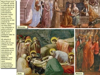 Miguel Ángel nació en Caprese, donde su padre ejercía en esos momentos de  podestá , pero se sintió siempre profundamente florentino, ciudad en la que vivió desde muy niño, formándose en ese ambiente de belleza, ingresando con trece años  -tras comprobar su padre la afición y facilidad para el dibujo- en el prestigioso taller de  Ghirlandaio .  Allí adquirió el oficio, pero no seguirá las formas amables de este maestro, sintiéndose mucho más atraído por el dramatismo y la corporeidad de  Giotto  y de  Masaccio , cuyas obras estudió y copió, conservándose diversos estudios de Miguel Ángel. Ghirlandaio Giotto Masaccio 