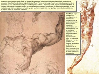 No estuvo mucho tiempo Miguel Ángel en el taller de Ghirlandaio, pues enseguida pasaría a recibir la protección de Lorenzo el Magnífico, formándose en el  jardín  de los  Medici (“lleno -como recoge Vasari- de antigüedades y otras obras excelentes, que se habían reunido allí por su belleza para el estudio y el placer”), donde, bajo la dirección de Bertoldo di Giovanni -discípulo de Donatello- formará su gusto artístico y comenzará su inmersión en la escultura, cautivado por las realizaciones grecorromanas, cuya perfección y vigor cautivarán su atención y, al igual que Leonardo, buscará conocer de primera mano las leyes de la naturaleza. Pero Miguel Angel centrará sus investigaciones de manera casi monográfica en la anatomía humana, diseccionando cadáveres, estudiándolos con detenimiento y, con su prodigiosa capacidad para el dibujo, estudiando las formas y movimientos de todos los miembros del cuerpo y en las posturas más variadas, alcanzando un dominio portentoso de la figura humana, como podemos comprobar en estos dos dibujos preparatorios. 