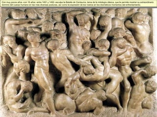 Con muy pocos años -con 16 años: entre 1491 y 1492- esculpe la  Batalla de Centauros , tema de la mitología clásica, que le permite mostrar su extraordinario dominio del cuerpo humano en las más diversas posturas, así como la expresión de los rostros en los dramáticos momentos del enfrentamiento. 